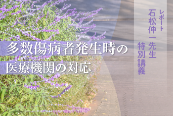 石松伸一先生 特別講義  「多数傷病者発生時の医療機関の対応」