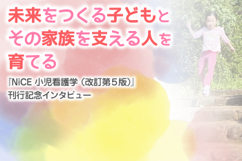 未来をつくる子どもとその家族を支える人を育てる：『NiCE小児看護学 (改訂第５版) 』刊行記念インタビュー